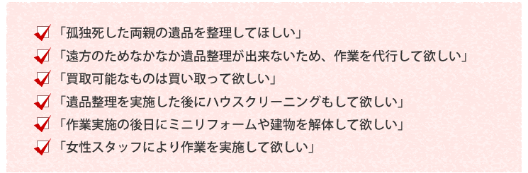 「孤独死した両親の遺品を整理してほしい」「遠方のためなかなか遺品整理が出来ないため、作業を代行して欲しい」「買取可能なものは買い取って欲しい」「遺品整理を実施した後にハウスクリーニングもして欲しい」「作業実施の後日にミニリフォームや建物を解体して欲しい」「女性スタッフにより作業を実施して欲しい」