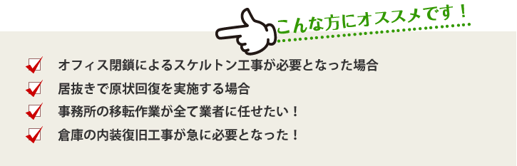 こんな方にオススメです！・オフィス閉鎖によるスケルトン工事が必要となった場合・居抜きで原状回復を実施する場合・事務所の移転作業が全て業者に任せたい！・倉庫の内装復旧工事が急に必要となった！