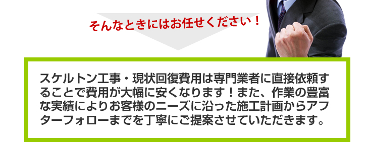 そんなときにはお任せください！スケルトン工事・現状回復費用は専門業者に直接依頼することで費用が大幅に安くなります！また、作業の豊富な実績によりお客様のニーズに沿った施工計画からアフターフォローまでを丁寧にご提案させていただきます。