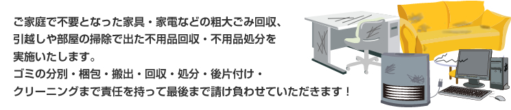 ご家庭で不要となった家具・家電などの粗大ごみ回収、引越しや部屋の掃除で出た不用品回収・不用品処分を実施いたします。ゴミの分別・梱包・搬出・回収・処分・後片付け・クリーニングまで責任を持って最後まで請け負わせていただきます！