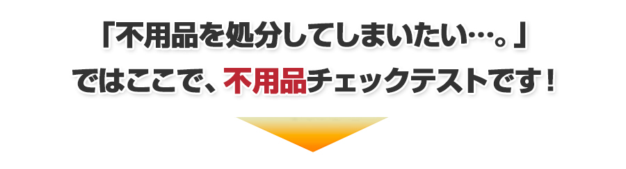 「不用品を処分したい…。」では、ここで不用品チェックテストです。