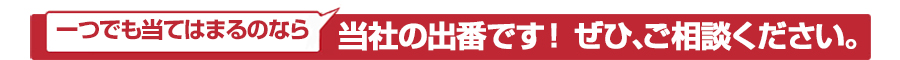 一つでも当てはまるなら、当社の出番です！ぜひ、ご相談ください。