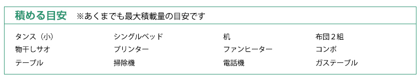 積める目安:タンス（小）、シングルベッド、机、布団２組、物干しサオ、プリンター、ファンヒーター、コンポ、テーブル、掃除機、電話機、ガステーブル　※あくまでも最大積載量の目安です