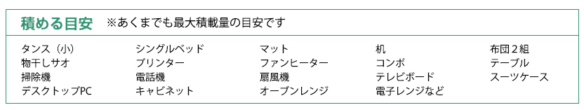 積める目安:シングルベッド、キャビネット、扇風機、ＤＶＤプレイヤー、プリンター、布団、電気ポット、冷蔵庫、テレビボード、３段棚、デスク、石油ファンヒーター、コンポ、デスクトップＰＣ、スーツケース、オーブンレンジ、洗濯機、スノーボード、テーブル、物干し竿、掃除機、電話機、タンス、電子レンジ、２口ガステーブル、テレビ、冷蔵庫、段ボール箱など　※あくまでも最大積載量の目安です