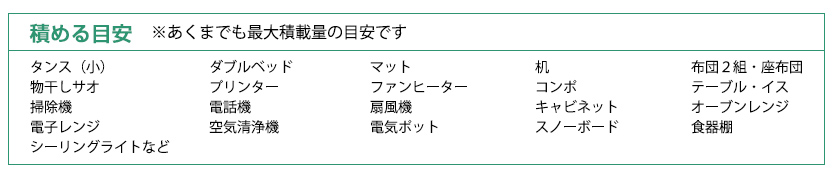 積める目安:ダブルベッド、キャビネット、扇風機、空気清浄器、コンポ、デスクトップＰＣ、スーツケース、電気ポット、冷蔵庫、食器棚、スノーボード、段ボール箱など、３段棚、デスク、サイドボード、掃除機、電話機、タンス、エアコン、オーブンレンジ、洗濯機、薄型テレビ、シーリングライト、テーブル、物干し竿、石油ファンヒーター、ＤＶＤプレイヤー、プリンター、布団、電子レンジ、２口ガステーブル、炊飯器、テレビボード、二人掛けソファー　※あくまでも最大積載量の目安です